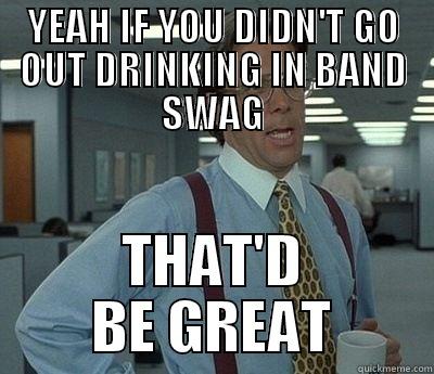 YEAH IF YOU DIDN'T GO OUT DRINKING IN BAND SWAG THAT'D BE GREAT Bill Lumbergh
