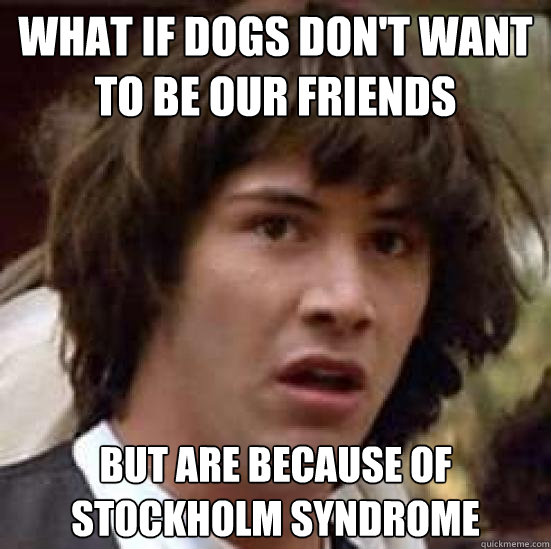 what if dogs don't want to be our friends but are because of stockholm syndrome  conspiracy keanu