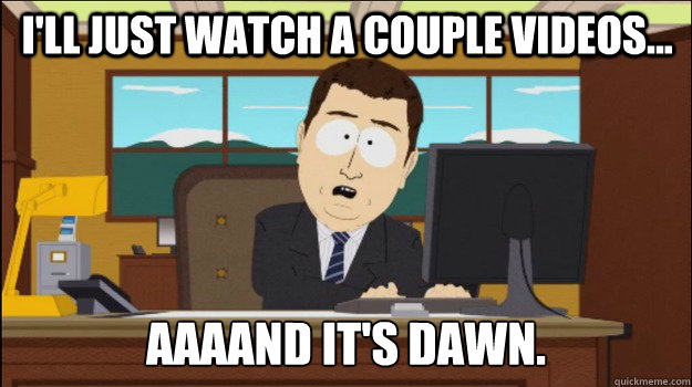 i'll just watch a couple videos... aaaand it's dawn.  Annnd Its gone