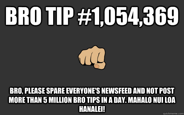 Bro Tip #1,054,369 BRO, PLEASE SPARE EVERYONE'S NEWSFEED AND NOT POST MORE THAN 5 MILLION BRO TIPS IN A DAY. MAHALO NUI LOA HANALEI! - Bro Tip #1,054,369 BRO, PLEASE SPARE EVERYONE'S NEWSFEED AND NOT POST MORE THAN 5 MILLION BRO TIPS IN A DAY. MAHALO NUI LOA HANALEI!  BroTip