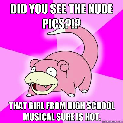 DID YOU SEE THE NUDE PICS?!? THAT GIRL FROM HIGH SCHOOL MUSICAL SURE IS HOT.  Slowpoke