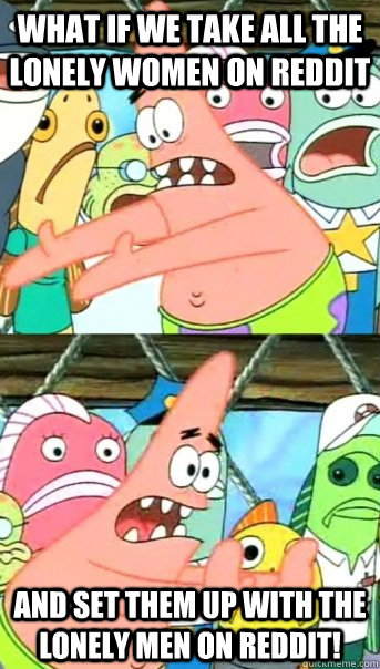 What if we take all the lonely women on Reddit And set them up with the lonely men on Reddit!  Push it somewhere else Patrick