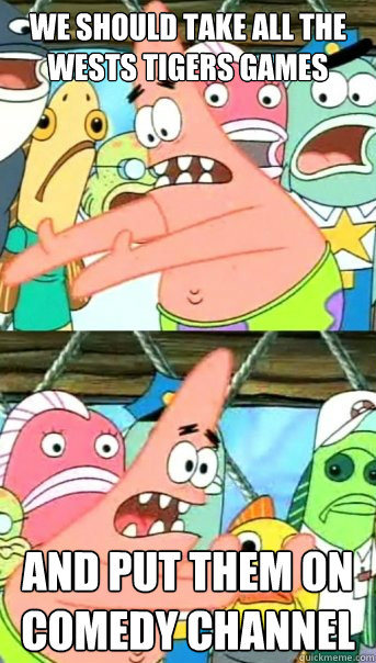 we should take all the wests tigers games and put them on comedy channel - we should take all the wests tigers games and put them on comedy channel  Push it somewhere else Patrick