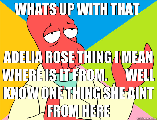 WHATS UP WITH THAT  ADELIA ROSE THING I MEAN WHERE IS IT FROM.       WELL KNOW ONE THING SHE AINT FROM HERE - WHATS UP WITH THAT  ADELIA ROSE THING I MEAN WHERE IS IT FROM.       WELL KNOW ONE THING SHE AINT FROM HERE  Futurama Zoidberg 