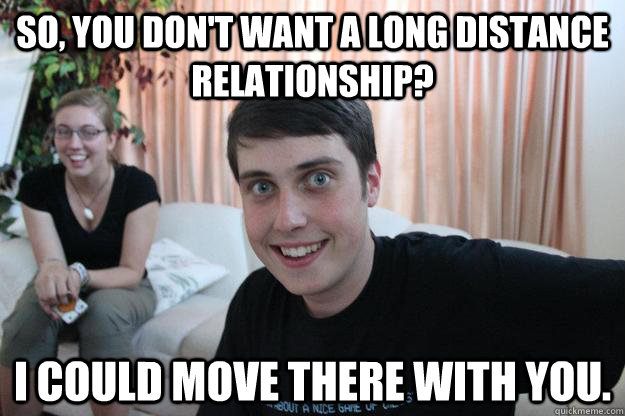 So, you don't want a long distance relationship? I could move there with you.  Overly Attached Boyfriend