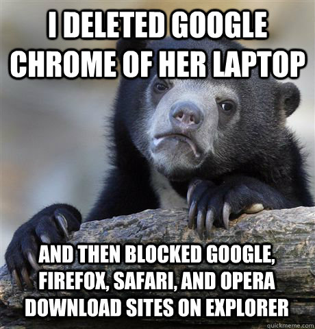 I DELETED GOOGLE CHROME OF HER LAPTOP AND THEN BLOCKED GOOGLE, FIREFOX, SAFARI, AND OPERA DOWNLOAD SITES ON EXPLORER   Confession Bear