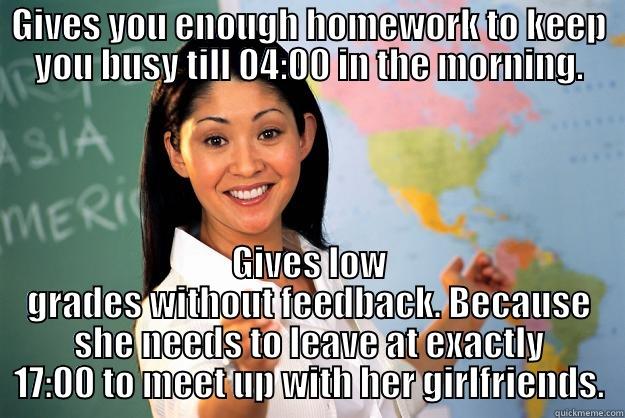 GIVES YOU ENOUGH HOMEWORK TO KEEP YOU BUSY TILL 04:00 IN THE MORNING. GIVES LOW GRADES WITHOUT FEEDBACK. BECAUSE SHE NEEDS TO LEAVE AT EXACTLY 17:00 TO MEET UP WITH HER GIRLFRIENDS. Unhelpful High School Teacher