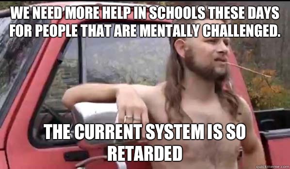 We need more help in schools these days for people that are mentally challenged. The current system is so retarded  Almost Politically Correct Redneck