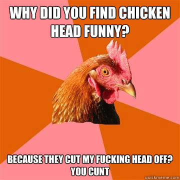 why did you find chicken head funny? because they cut my fucking head off?  
you cunt - why did you find chicken head funny? because they cut my fucking head off?  
you cunt  Anti-Joke Chicken