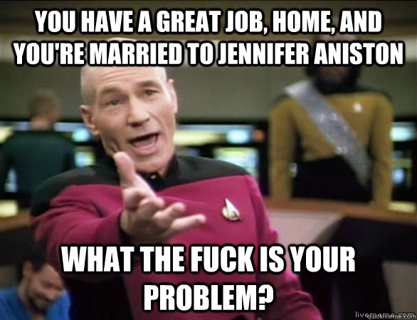 you have a great job, home, and you're married to jennifer aniston what the fuck is your problem?  Annoyed Picard HD