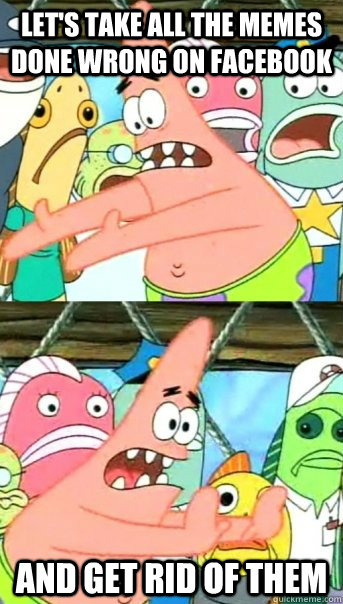 Let's take all the memes done wrong on facebook and get rid of them  Push it somewhere else Patrick