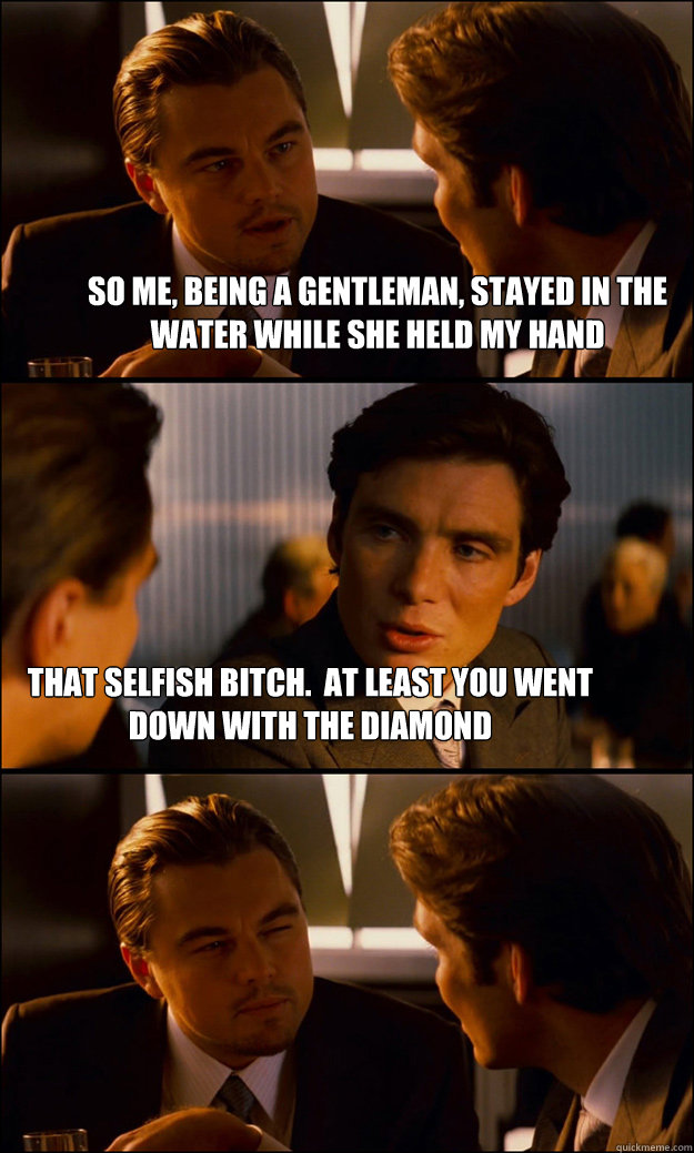 so me, being a gentleman, stayed in the water while she held my hand that selfish bitch.  at least you went down with the diamond  Inception