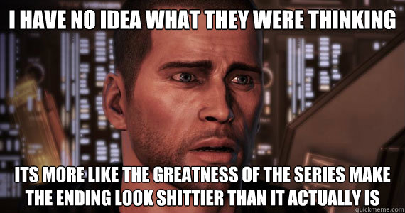 i have no idea what they were thinking
 its more like the greatness of the series make the ending look shittier than it actually is
  Mass Effect 3 Ending