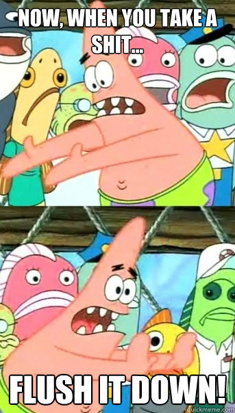 Now, when you take a shit... Flush it down!  Push it somewhere else Patrick