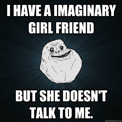 I have a imaginary girl friend But she doesn't talk to me.  Forever Alone
