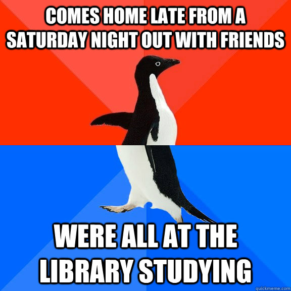 Comes home late from a Saturday night out with friends Were all at the library studying  Socially Awesome Awkward Penguin