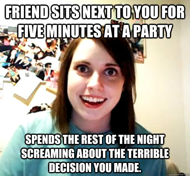 friend sits next to you for five minutes at a party spends the rest of the night screaming about the terrible decision you made.  Overly Attached Girlfriend