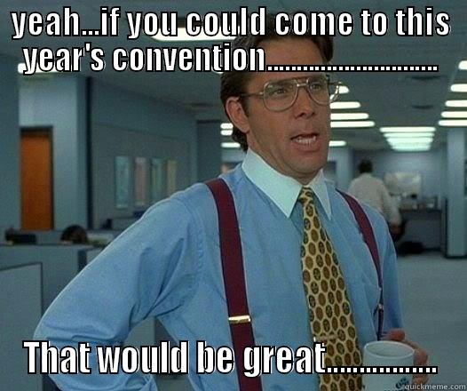YEAH...IF YOU COULD COME TO THIS YEAR'S CONVENTION............................. THAT WOULD BE GREAT................. Office Space Lumbergh
