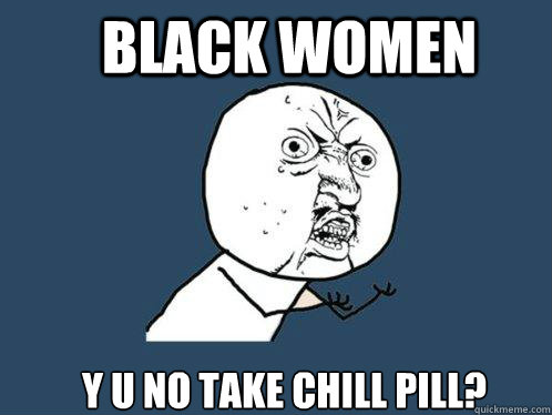 Black Women Y U No Take Chill Pill? - Black Women Y U No Take Chill Pill?  Y U No