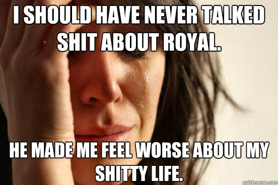 I should have never talked shit about Royal. he made me feel worse about my shitty life.  First World Problems