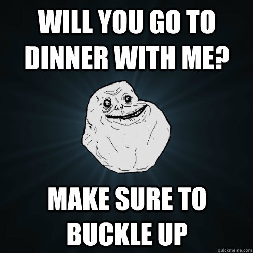will you go to dinner with me? make sure to buckle up  Forever Alone