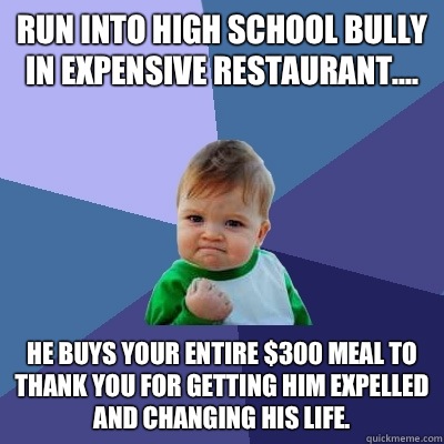 Run into high school bully in expensive restaurant.... He buys your entire $300 meal to thank you for getting him expelled and changing his life. - Run into high school bully in expensive restaurant.... He buys your entire $300 meal to thank you for getting him expelled and changing his life.  Success Kid