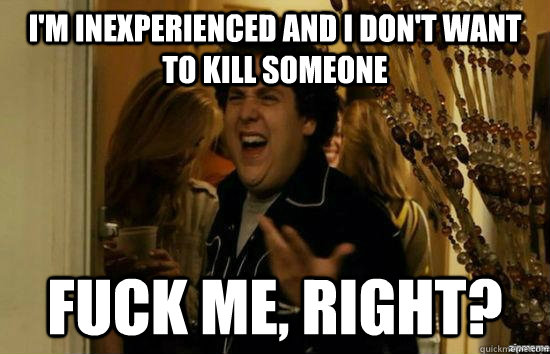 i'm inexperienced and i don't want to kill someone fuck me, right?  fuckmeright