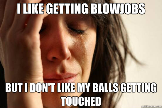 I like getting blowjobs But I don't like my balls getting touched  First World Problems