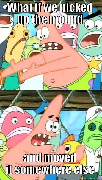 WHAT IF WE PICKED UP THE MOUND AND MOVED IT SOMEWHERE ELSE Push it somewhere else Patrick