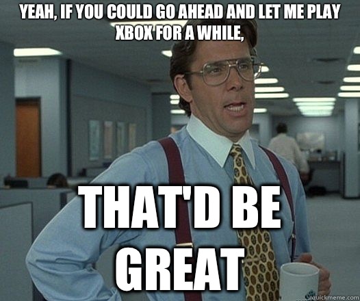 Yeah, if you could go ahead and let me play Xbox for a while, That'd be great  Lumbergh