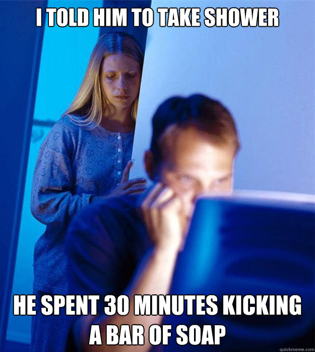 I told him to take shower  he spent 30 minutes kicking a bar of soap  Redditors Wife