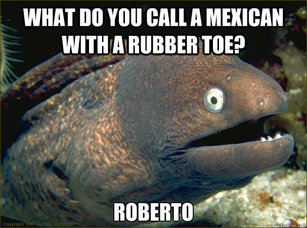 What do you call a Mexican with a rubber toe? Roberto - What do you call a Mexican with a rubber toe? Roberto  Bad Joke Eel