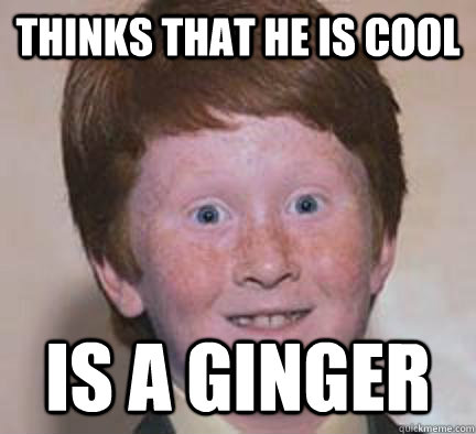Thinks that he is cool Is a Ginger  Over Confident Ginger
