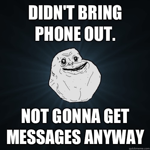 Didn't bring phone out. Not gonna get messages anyway  Forever Alone