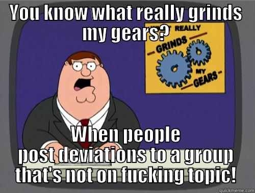 YOU KNOW WHAT REALLY GRINDS MY GEARS? WHEN PEOPLE POST DEVIATIONS TO A GROUP THAT'S NOT ON FUCKING TOPIC! Grinds my gears