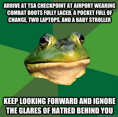 Arrive at TSA checkpoint at airport wearing combat boots fully laced, a pocket full of change, two laptops, and a baby stroller keep looking forward and ignore the glares of hatred behind you  Foul Bachelor Frog