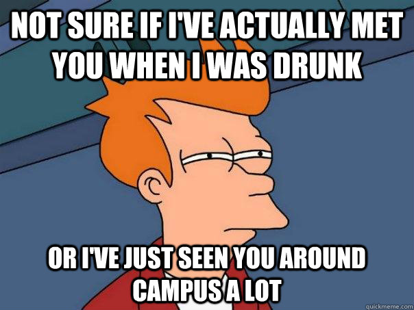 Not sure if i've actually met you when I was drunk Or I've just seen you around campus a lot  Futurama Fry