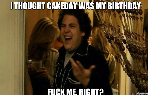 I thought cakeday was my birthday FUCK ME, RIGHT?  fuck me right