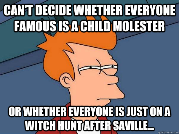 Can't decide whether everyone famous is a child molester or whether everyone is just on a witch hunt after Saville...   Futurama Fry