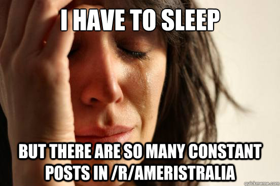 I have to sleep but there are so many constant posts in /r/Ameristralia  First World Problems