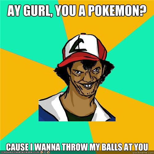 ay gurl, you a pokemon? cause i wanna throw my balls at you  
