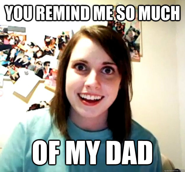 you remind me so much of my dad  Overly Attached Girlfriend