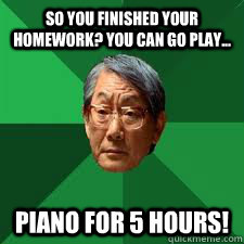 So you finished your homework? you can go play... PIANO FOR 5 hours!  Asian Dad