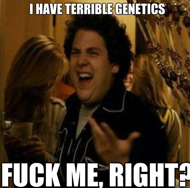 I have terrible genetics FUCK ME, RIGHT?  fuck me right