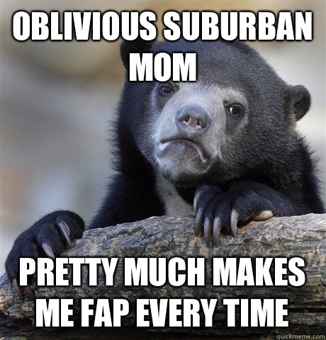 Oblivious suburban mom Pretty much makes me fap every time  Confession Bear