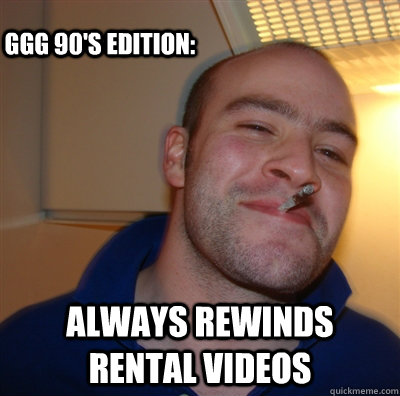 Always rewinds rental videos GGG 90's eDITION:  GoodGuyGreg