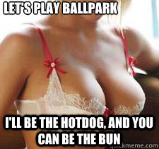 Let's play ballpark I'll be the hotdog, and you can be the bun  boobs are like the sun