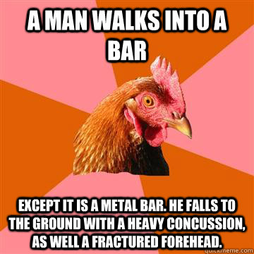 a man walks into a bar Except it is a metal bar. He falls to the ground with a heavy concussion, as well a fractured forehead.  Anti-Joke Chicken