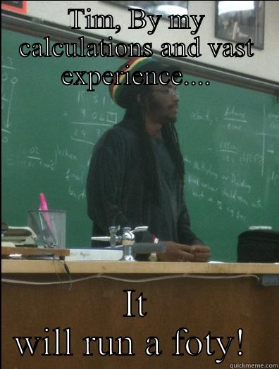 TIM, BY MY CALCULATIONS AND VAST EXPERIENCE.... IT WILL RUN A FOTY!  Rasta Science Teacher