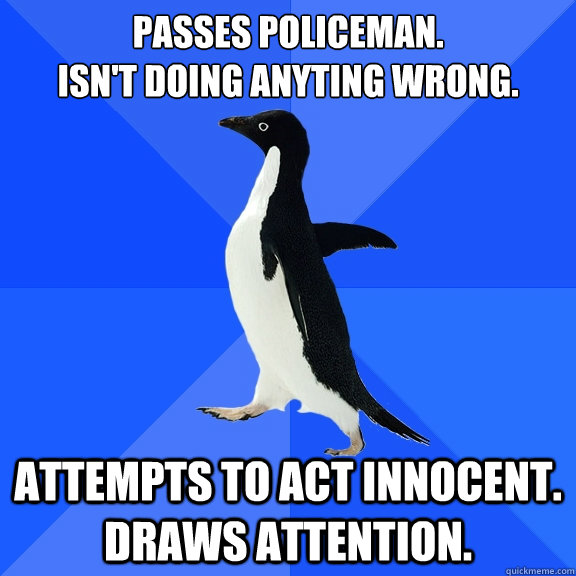 Passes policeman. 
Isn't doing anyting wrong. Attempts to act innocent. Draws attention.  Socially Awkward Penguin